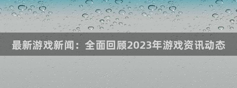 鼎点娱乐线路测试：最新游戏新闻：全面回顾2023年游戏资讯动
